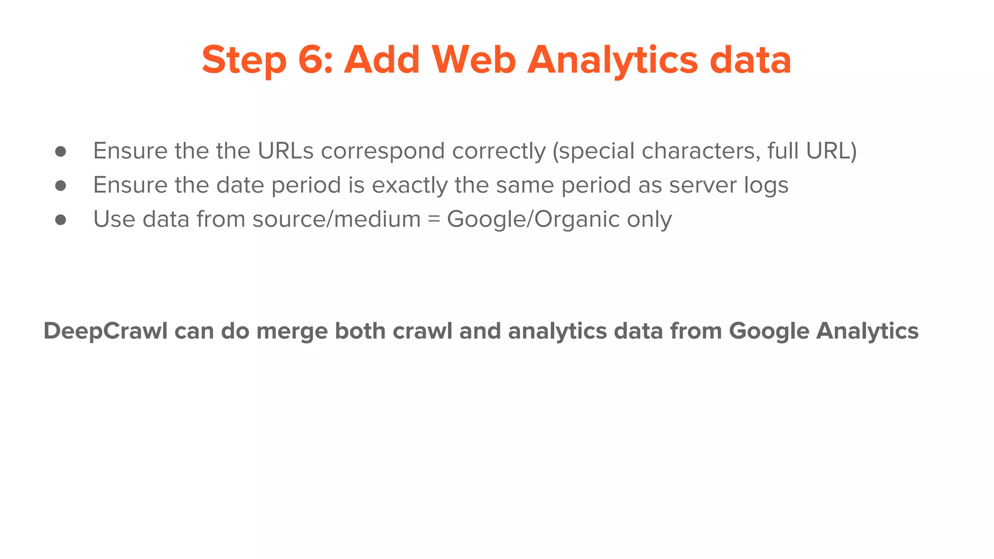 Step 6: Add Web Analytics data
● Ensure the the URLs correspond correctly (special characters, full URL)
● Ensure the date period is exactly the same period as server logs
● Use data from source/medium = Google/Organic only
DeepCrawl can do merge both crawl and analytics data from Google Analytics
 