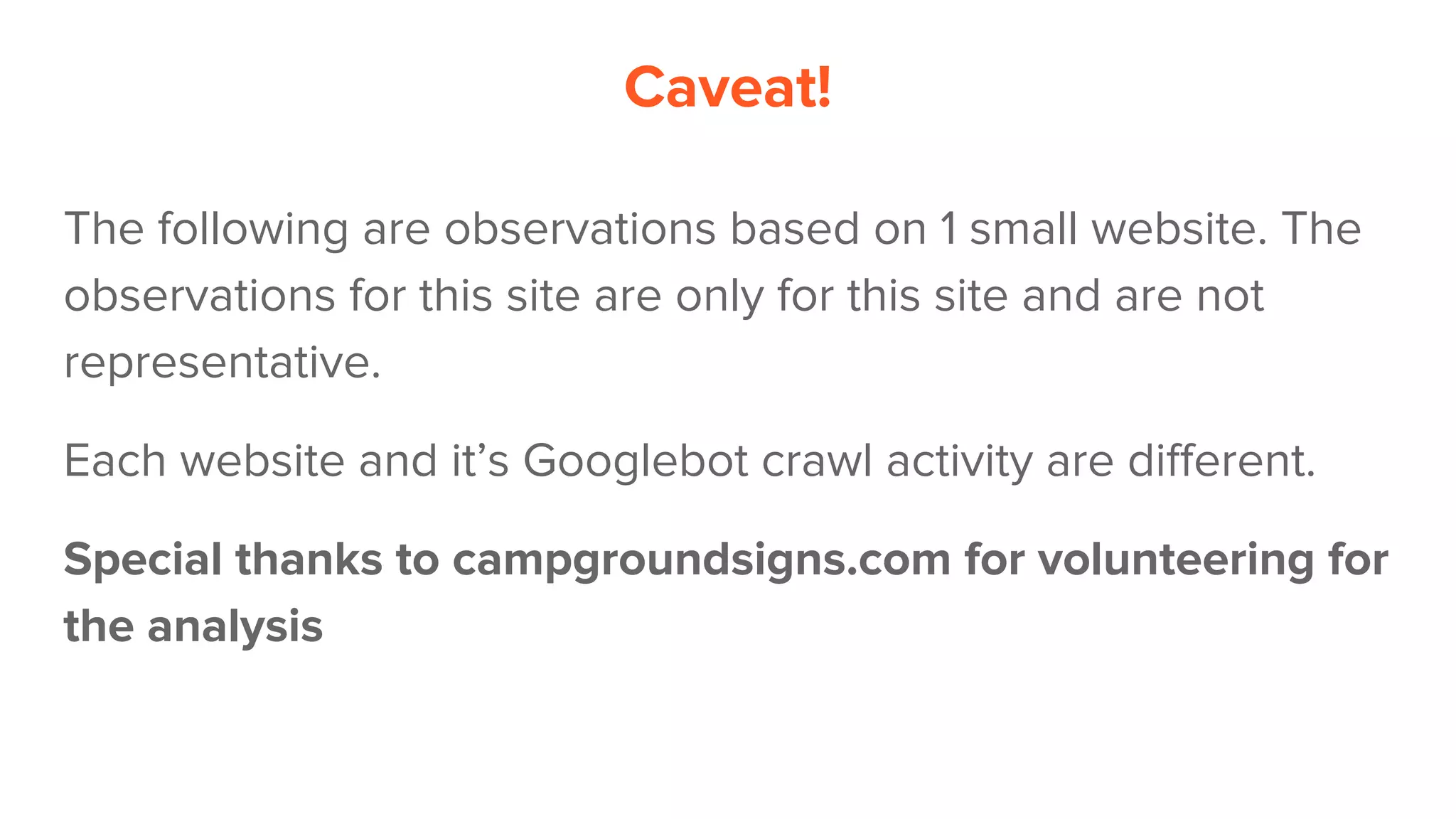 Caveat!
The following are observations based on 1 small website. The
observations for this site are only for this site and are not
representative.
Each website and it’s Googlebot crawl activity are different.
Special thanks to campgroundsigns.com for volunteering for
the analysis
 