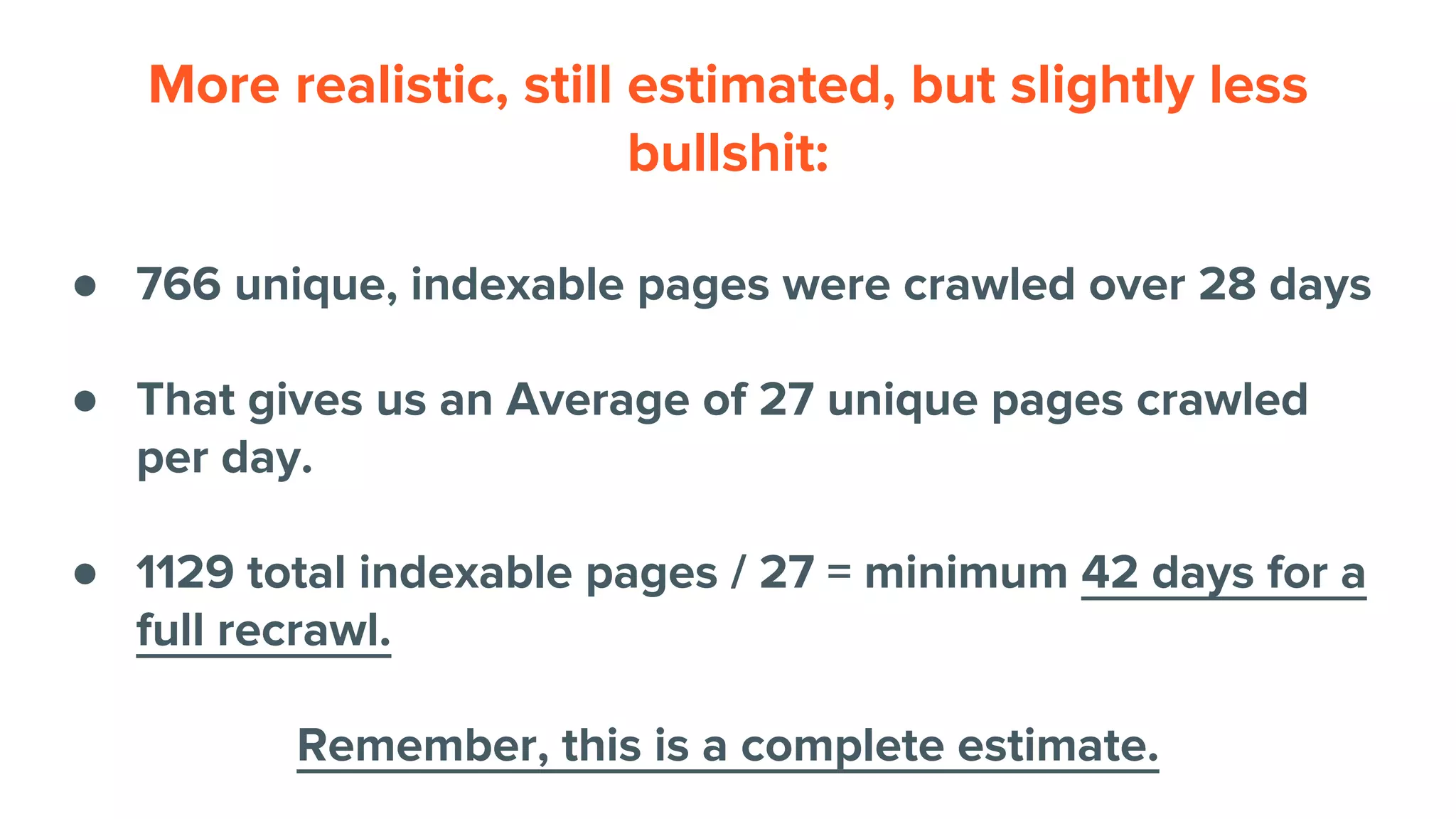 More realistic, still estimated, but slightly less
bullshit:
● 766 unique, indexable pages were crawled over 28 days
● That gives us an Average of 27 unique pages crawled
per day.
● 1129 total indexable pages / 27 = minimum 42 days for a
full recrawl.
Remember, this is a complete estimate.
 
