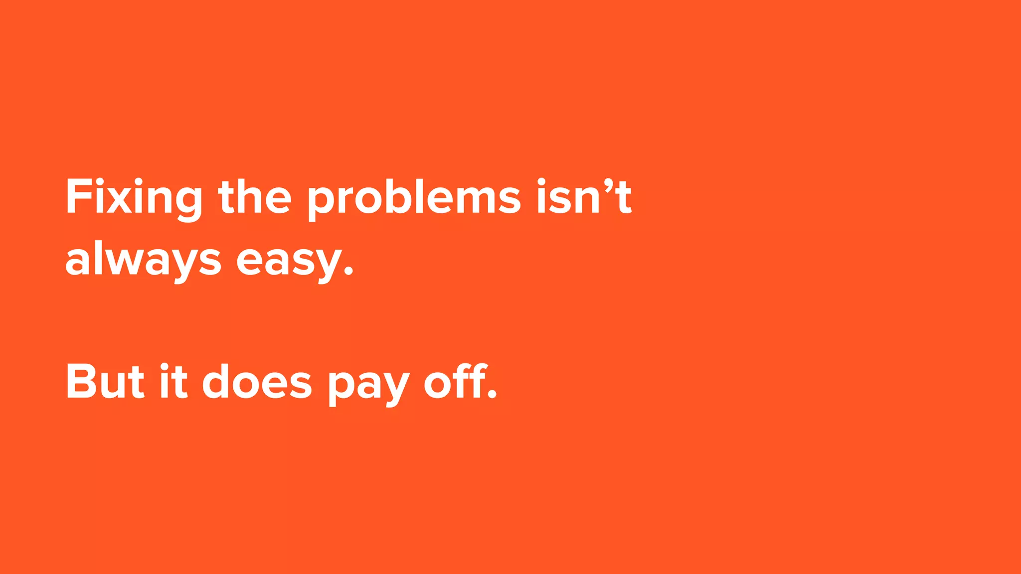 Fixing the problems isn’t
always easy.
But it does pay off.
 