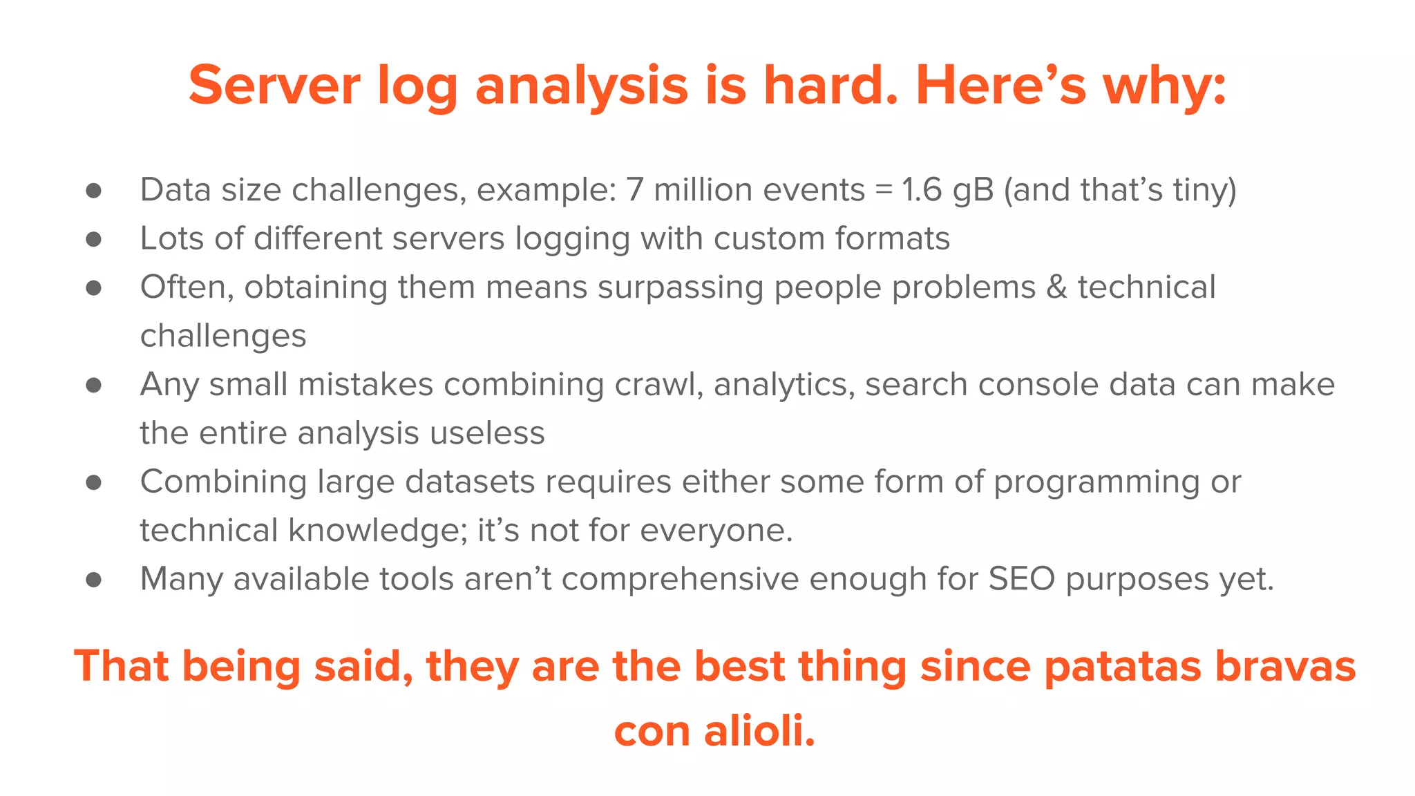 Server log analysis is hard. Here’s why:
● Data size challenges, example: 7 million events = 1.6 gB (and that’s tiny)
● Lots of different servers logging with custom formats
● Often, obtaining them means surpassing people problems & technical
challenges
● Any small mistakes combining crawl, analytics, search console data can make
the entire analysis useless
● Combining large datasets requires either some form of programming or
technical knowledge; it’s not for everyone.
● Many available tools aren’t comprehensive enough for SEO purposes yet.
That being said, they are the best thing since patatas bravas
con alioli.
 