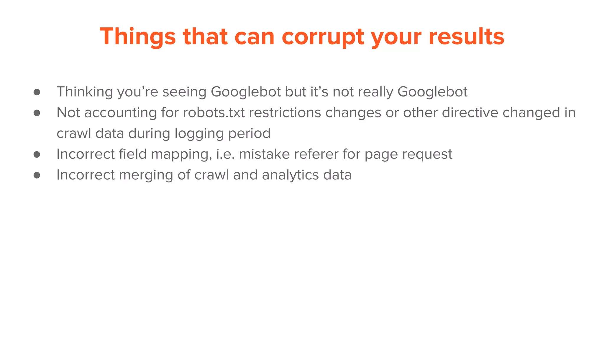Things that can corrupt your results
● Thinking you’re seeing Googlebot but it’s not really Googlebot
● Not accounting for robots.txt restrictions changes or other directive changed in
crawl data during logging period
● Incorrect field mapping, i.e. mistake referer for page request
● Incorrect merging of crawl and analytics data
 