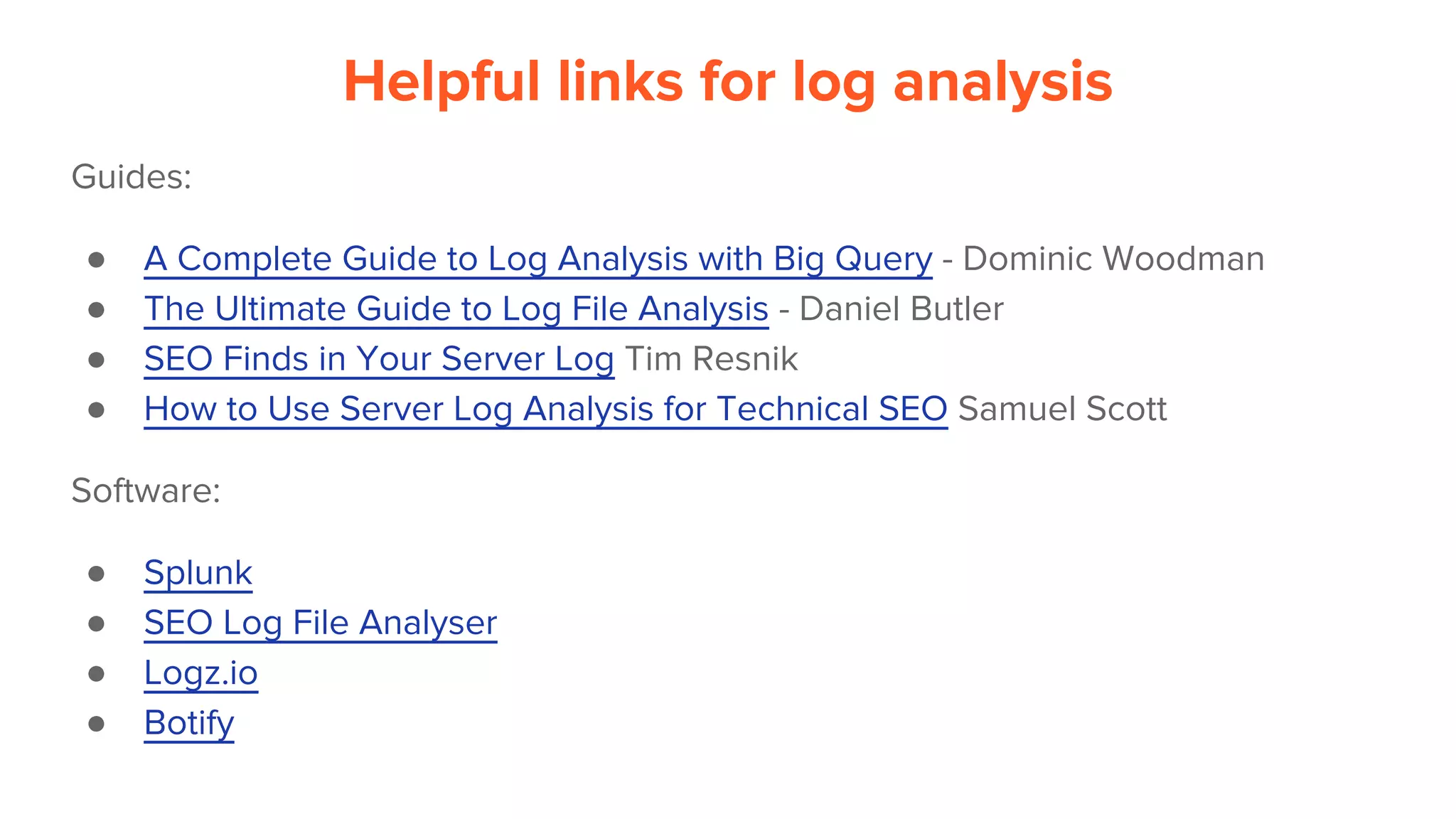Helpful links for log analysis
Guides:
● A Complete Guide to Log Analysis with Big Query - Dominic Woodman
● The Ultimate Guide to Log File Analysis - Daniel Butler
● SEO Finds in Your Server Log Tim Resnik
● How to Use Server Log Analysis for Technical SEO Samuel Scott
Software:
● Splunk
● SEO Log File Analyser
● Logz.io
● Botify
 