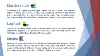 Elasticsearch
Elasticsearch is highly scalable open source full-text search and analytics
engine. It allows you to store, search, and analyze big volumes of data quickly
and in near real time. It is generally used as the underlying engine/technology
that powers applications that have complex search features and requirements.
Logstash
Logstash is an open source data collection engine with real time pipelining
capabilities. Logstash can dynamically unify data from different sources and
normalize the data into destinations of your choice.
Kibana
Kibana is an open source analytics and visualization platform designed to work
with Elasticsearch. You can use Kibana to search, view, and interact with data
stored in Elasticsearch indices. You can easily perform advanced data analysis
and visualize your data in a variety of charts, tables, and maps.
 