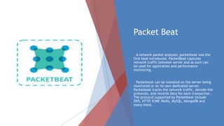 Packet Beat
A network packet analyzer, packetbeat was the
first beat introduced. PacketBeat captures
network traffic between server and as such can
be used for application and performance
monitoring.
Packetbeat can be installed on the server being
monitored or on its own dedicated server.
Packetbeat tracks the network traffic, decode the
protocols, and records data for each transaction .
The protocol supported by Packetbeat include
DNS, HTTP, ICMP, Redis, MySQL, MongoDB and
many more.
 