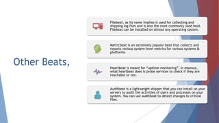 Other Beats,
Filebeat, as its name implies is used for collecting and
shipping log files and is also the most commonly used beat.
Filebeat can be installed on almost any operating system.
Metricbeat is an extremely popular beat that collects and
reports various system-level metrics for various systems &
platforms.
Heartbeat is meant for “uptime monitoring”. In essence,
what heartbeat does is probe services to check if they are
reachable or not.
Auditbeat is a lightweight shipper that you can install on your
servers to audit the activities of users and processes on your
system. You can use auditbeat to detect changes to critical
files.
 