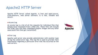 Apache2 HTTP Server
Apache HTTP Server called Apache, is free and open-source,
cross-platform, web server software. It is fast, reliable and
secure.
Access Log
An access log is a list of all the requests for individual files that
people have requested from a Web site. These files will include
the HTML files and their imbedded graphic images and any other
associated files that get transmitted.
Error Log
Apache web server also provide administrator with another type
of log file called error logs. This log file is used to provide more
information regarding a particular error that has occurred on the
web servers.
 