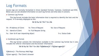Log Formats
Access logs are normally formatted in three standard formats: Common, Combined and W3C.
Below you can see detailed information on each log format and what data it contains.
 Common Log Format
This log format includes the basic information that is required to identify the host and the
request. It is normally displayed as this:
%h %l %u %t "%r" %>s %b
%h : IP Address of Client %t: Time of Request %b: Size of Request
%l : Identd of Client %r: Full Request String
%u : User id of user requesting object %>s: Status Code
 Combined Log Format
This log format contains the information available in the common log format but it also
includes the referrer information and the browser information.
%h %l %u %t "%r" %>s %b "%{Referer}i" "%{User-agent}i"
%{Referer}i : The Previous Web Page
%{User-agent}i : The Client’s browser
 