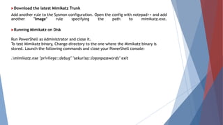 Download the latest Mimikatz Trunk
Add another rule to the Sysmon configuration. Open the config with notepad++ and add
another "Image" rule specifying the path to mimikatz.exe.
Running Mimikatz on Disk
Run PowerShell as Administrator and close it.
To test Mimikatz binary, Change directory to the one where the Mimikatz binary is
stored. Launch the following commands and close your PowerShell console:
.mimikatz.exe "privilege::debug" "sekurlsa::logonpasswords" exit
 