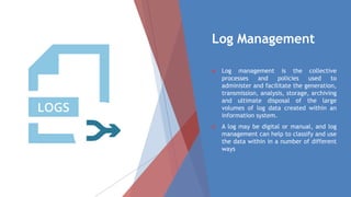 Log Management
 Log management is the collective
processes and policies used to
administer and facilitate the generation,
transmission, analysis, storage, archiving
and ultimate disposal of the large
volumes of log data created within an
information system.
 A log may be digital or manual, and log
management can help to classify and use
the data within in a number of different
ways
 