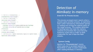 Detection of
Mimikatz in-memory
Event ID 10: Process Access

The process accessed event reports when a
process opens another process, an operation
that’s often followed by information queries
or reading and writing the address space of
the target process. This enables detection
of hacking tools that read the memory
contents of processes like Local Security
Authority (Lsass.exe) in order to steal
credentials for use in Pass-the-Hash
attacks.
Sysmon Config
Monitor for "ProcessAccess" events
when Lsass.exe is accesses/opened by
PowerShell in order to steal credentials
after loading Mimikatz in memory.
 