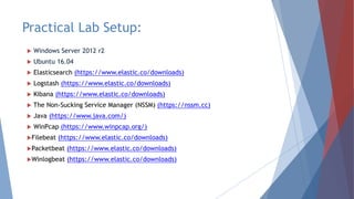 Practical Lab Setup:
 Windows Server 2012 r2
 Ubuntu 16.04
 Elasticsearch (https://www.elastic.co/downloads)
 Logstash (https://www.elastic.co/downloads)
 Kibana (https://www.elastic.co/downloads)
 The Non-Sucking Service Manager (NSSM) (https://nssm.cc)
 Java (https://www.java.com/)
 WinPcap (https://www.winpcap.org/)
Filebeat (https://www.elastic.co/downloads)
Packetbeat (https://www.elastic.co/downloads)
Winlogbeat (https://www.elastic.co/downloads)
 