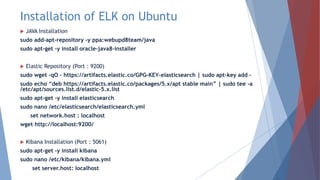 Installation of ELK on Ubuntu
 JAVA Installation
sudo add-apt-repository -y ppa:webupd8team/java
sudo apt-get -y install oracle-java8-installer
 Elastic Repository (Port : 9200)
sudo wget -qO – https://artifacts.elastic.co/GPG-KEY-elasticsearch | sudo apt-key add –
sudo echo “deb https://artifacts.elastic.co/packages/5.x/apt stable main” | sudo tee -a
/etc/apt/sources.list.d/elastic-5.x.list
sudo apt-get -y install elasticsearch
sudo nano /etc/elasticsearch/elasticsearch.yml
set network.host : localhost
wget http://localhost:9200/
 Kibana Installation (Port : 5061)
sudo apt-get -y install kibana
sudo nano /etc/kibana/kibana.yml
set server.host: localhost
 