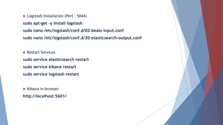  Logstash Installation (Port : 5044)
sudo apt-get -y install logstash
sudo nano /etc/logstash/conf.d/02-beats-input.conf
sudo nano /etc/logstash/conf.d/30-elasticsearch-output.conf
 Restart Services
sudo service elasticsearch restart
sudo service kibana restart
sudo service logstash restart
 Kibana in browser
http://localhost:5601/
 