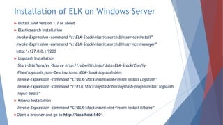 Installation of ELK on Windows Server
 Install JAVA Version 1.7 or about
 Elasticsearch Installation
Invoke-Expression -command “c:ELK-Stackelasticsearchbinservice install”
Invoke-Expression -command “c:ELK-Stackelasticsearchbinservice manager”
http://127.0.0.1:9200
 Logstash Installation
Start-BitsTransfer -Source http://robwillis.info/data/ELK-Stack/Config-
Files/logstash.json -Destination c:ELK-Stacklogstashbin
Invoke-Expression –command “C:ELK-Stacknssmwin64nssm install Logstash”
Invoke-Expression –command “c:ELK-Stacklogstashbinlogstash-plugin install logstash
input-beats”
 Kibana Installation
Invoke-Expression –command “C:ELK-Stacknssmwin64nssm install Kibana”
Open a browser and go to http://localhost:5601
 