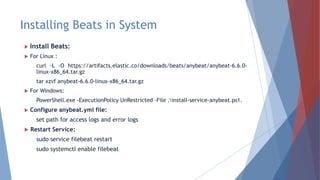Installing Beats in System
 Install Beats:
 For Linux :
curl -L -O https://artifacts.elastic.co/downloads/beats/anybeat/anybeat-6.6.0-
linux-x86_64.tar.gz
tar xzvf anybeat-6.6.0-linux-x86_64.tar.gz
 For Windows:
PowerShell.exe -ExecutionPolicy UnRestricted -File .install-service-anybeat.ps1.
 Configure anybeat.yml file:
set path for access logs and error logs
 Restart Service:
sudo service filebeat restart
sudo systemctl enable filebeat
 
