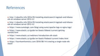 References
 http://robwillis.info/2016/05/installing-elasticsearch-logstash-and-kibana-
elk-on-windows-server-2012-r2/
 http://robwillis.info/2016/05/installing-elasticsearch-logstash-and-kibana-
elk-on-windows-server-2012-r2/
 https://www.sumologic.com/blog/using-sumo/apache-logs-vs-nginx-logs/
 https://www.elastic.co/guide/en/beats/libbeat/current/getting-
started.html
 https://www.elastic.co/webinars/introduction-elk-stack
 https://www.elastic.co/guide/en/beats/filebeat/current/index.html
 https://burnhamforensics.com/2018/08/14/creating-a-single-node-elk-
stack/
 