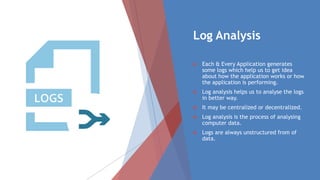 Log Analysis
 Each & Every Application generates
some logs which help us to get idea
about how the application works or how
the application is performing.
 Log analysis helps us to analyse the logs
in better way.
 It may be centralized or decentralized.
 Log analysis is the process of analysing
computer data.
 Logs are always unstructured from of
data.
 