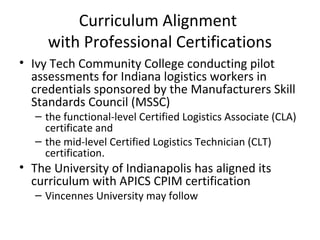 Curriculum Alignment
with Professional Certifications
• Ivy Tech Community College conducting pilot
assessments for Indiana logistics workers in
credentials sponsored by the Manufacturers Skill
Standards Council (MSSC)
– the functional-level Certified Logistics Associate (CLA)
certificate and
– the mid-level Certified Logistics Technician (CLT)
certification.
• The University of Indianapolis has aligned its
curriculum with APICS CPIM certification
– Vincennes University may follow
 