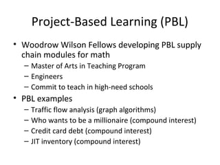 Project-Based Learning (PBL)
• Woodrow Wilson Fellows developing PBL supply
chain modules for math
– Master of Arts in Teaching Program
– Engineers
– Commit to teach in high-need schools
• PBL examples
– Traffic flow analysis (graph algorithms)
– Who wants to be a millionaire (compound interest)
– Credit card debt (compound interest)
– JIT inventory (compound interest)
 