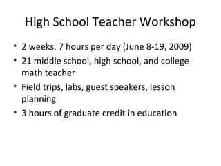High School Teacher Workshop
• 2 weeks, 7 hours per day (June 8-19, 2009)
• 21 middle school, high school, and college
math teacher
• Field trips, labs, guest speakers, lesson
planning
• 3 hours of graduate credit in education
 