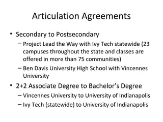 Articulation Agreements
• Secondary to Postsecondary
– Project Lead the Way with Ivy Tech statewide (23
campuses throughout the state and classes are
offered in more than 75 communities)
– Ben Davis University High School with Vincennes
University
• 2+2 Associate Degree to Bachelor’s Degree
– Vincennes University to University of Indianapolis
– Ivy Tech (statewide) to University of Indianapolis
 