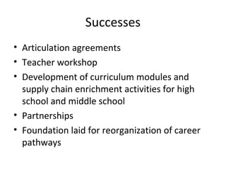 Successes
• Articulation agreements
• Teacher workshop
• Development of curriculum modules and
supply chain enrichment activities for high
school and middle school
• Partnerships
• Foundation laid for reorganization of career
pathways
 