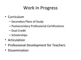 Work in Progress
• Curriculum
– Secondary Plans of Study
– Postsecondary Professional Certifications
– Dual Credit
– Scholarships
• Articulation
• Professional Development for Teachers
• Dissemination
 