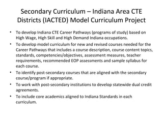 Secondary Curriculum – Indiana Area CTE
Districts (IACTED) Model Curriculum Project
• To develop Indiana CTE Career Pathways (programs of study) based on
High Wage, High Skill and High Demand Indiana occupations.
• To develop model curriculum for new and revised courses needed for the
Career Pathways that includes a course description, course content topics,
standards, competencies/objectives, assessment measures, teacher
requirements, recommended EOP assessments and sample syllabus for
each course.
• To identify post-secondary courses that are aligned with the secondary
course/program if appropriate.
• To work with post-secondary institutions to develop statewide dual credit
agreements.
• To include core academics aligned to Indiana Standards in each
curriculum.
 