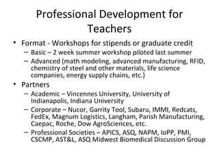 Professional Development for
Teachers
• Format - Workshops for stipends or graduate credit
– Basic – 2 week summer workshop piloted last summer
– Advanced (math modeling, advanced manufacturing, RFID,
chemistry of steel and other materials, life science
companies, energy supply chains, etc.)
• Partners
– Academic – Vincennes University, University of
Indianapolis, Indiana University
– Corporate – Nucor, Garrity Tool, Subaru, IMMI, Redcats,
FedEx, Magnum Logistics, Langham, Parish Manufacturing,
Caepac, Roche, Dow AgroSciences, etc.
– Professional Societies – APICS, ASQ, NAPM, IoPP, PMI,
CSCMP, AST&L, ASQ Midwest Biomedical Discussion Group
 