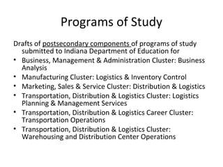 Programs of Study
Drafts of postsecondary components of programs of study
submitted to Indiana Department of Education for
• Business, Management & Administration Cluster: Business
Analysis
• Manufacturing Cluster: Logistics & Inventory Control
• Marketing, Sales & Service Cluster: Distribution & Logistics
• Transportation, Distribution & Logistics Cluster: Logistics
Planning & Management Services
• Transportation, Distribution & Logistics Career Cluster:
Transportation Operations
• Transportation, Distribution & Logistics Cluster:
Warehousing and Distribution Center Operations
 