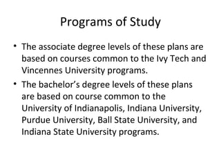 Programs of Study
• The associate degree levels of these plans are
based on courses common to the Ivy Tech and
Vincennes University programs.
• The bachelor’s degree levels of these plans
are based on course common to the
University of Indianapolis, Indiana University,
Purdue University, Ball State University, and
Indiana State University programs.
 