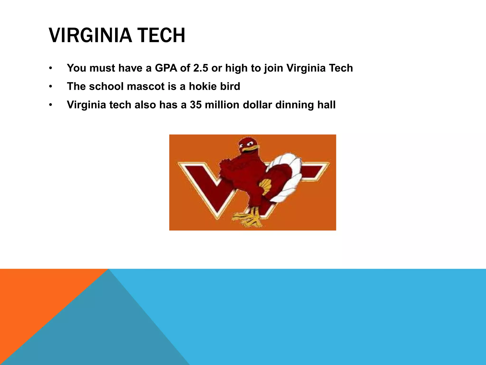 VIRGINIA TECH 
• You must have a GPA of 2.5 or high to join Virginia Tech 
• The school mascot is a hokie bird 
• Virginia tech also has a 35 million dollar dinning hall 
 