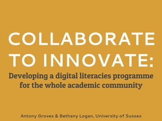 COLLABORATE
TO INNOVATE:
Developing a digital literacies programme
for the whole academic community
Antony Groves & Bethany Logan, University of Sussex
 