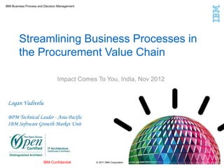 IBM Business Process and Decision Management
© 2011 IBM CorporationIBM Confidential
Streamlining Business Processes in
the Procurement Value Chain
Impact Comes To You, India, Nov 2012
Logan Vadivelu
BPM Technical Leader - Asia-Pacific
IBM Software Growth Market Unit
 