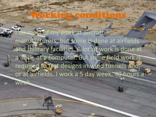 Working conditions
? I do most of my work at aircraft
  manufacturers, but some is done at airfields
  and military facilities. A lot of work is done at
  a desk, at a computer. But some field work is
  required to test designs in wind tunnels and,
  or at airfields. I work a 5 day week, 40 hours a
  week.
 