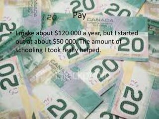 Pay
? I make about $120 000 a year, but I started
  out at about $50 000. The amount of
  schooling I took really helped.
 