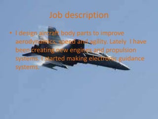 Job description
? I design aircraft body parts to improve
  aerodynamics, speed and agility. Lately I have
  been creating new engines and propulsion
  systems. I started making electronic guidance
  systems.
 
