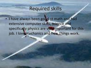Required skills
? I have always been good at math and had
  extensive computer skills, science and
  specifically physics are very important for this
  job. I love mechanics and how things work.
 