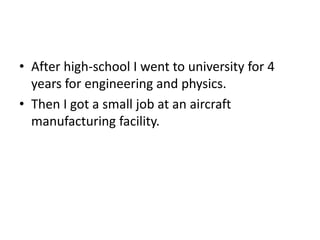 ? After high-school I went to university for 4
  years for engineering and physics.
? Then I got a small job at an aircraft
  manufacturing facility.
 