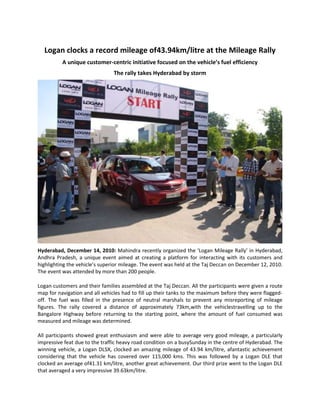 Logan clocks a record mileage of 43.94km/litre at the Mileage Rally<br />A unique customer-centric initiative focused on the vehicle’s fuel efficiency<br />The rally takes Hyderabad by storm<br />Hyderabad, December 14, 2010:  Mahindra recently organized the ‘Logan Mileage Rally’ in Hyderabad, Andhra Pradesh, a unique event aimed at creating a platform for interacting with its customers and highlighting the vehicle’s superior mileage. The event was held at the Taj Deccan on December 12, 2010. The event was attended by more than 200 people. <br />Logan customers and their families assembled at the Taj Deccan. All the participants were given a route map for navigation and all vehicles had to fill up their tanks to the maximum before they were flagged-off. The fuel was filled in the presence of neutral marshals to prevent any misreporting of mileage figures. The rally covered a distance of approximately 73km, with the vehicles travelling up to the Bangalore Highway before returning to the starting point, where the amount of fuel consumed was measured and mileage was determined. <br />All participants showed great enthusiasm and were able to average very good mileage, a particularly impressive feat due to the traffic heavy road condition on a busy Sunday in the centre of Hyderabad. The winning vehicle, a Logan DLSX, clocked an amazing mileage of 43.94 km/litre, a fantastic achievement considering that the vehicle has covered over 115,000 kms. This was followed by a Logan DLE that clocked an average of 41.31 km/litre, another great achievement. Our third prize went to the Logan DLE that averaged a very impressive 39.63 km/litre.<br />Commenting on the above initiative, Mr. Vivek Nayer, Senior Vice President, Marketing, Automotive Sector, M&M Ltd. said, “The Logan’s reliability, spaciousness & performance make it the highest ranked entry midsize car in the J.D. Power 2010 Vehicle Dependability Study. Events like the mileage rally reinforce these strengths. It’s a car that truly understands and Loves India.”<br />A complete family sedan made for India’s needs, the Logan is now a 100%-owned Mahindra & Mahindra Ltd. brand following the buyout in April 2010. Following this, the Logan has enjoyed an increasing positive equity with its customers. This point was validated by the J.D. Power award and a very high ranking in the Hindustan Times Customer Satisfaction Survey 2010. Along with reliability and satisfaction comes excellent ride quality, spacious interiors and boot space.  A truly complete family car that Loves India. <br />About The Mahindra Group<br /> <br />Mahindra embarked on its journey in 1945 by assembling the Willys Jeep in India and is now a US $7.1 billion Indian multinational. It employs over 1,00,000 people across the globe and enjoys a leadership position in utility vehicles, tractors and information technology, with a significant and growing presence in financial services, tourism, infrastructure development, trade and logistics. The Mahindra Group today is an embodiment of global excellence and enjoys a strong corporate brand image.<br />Mahindra is the only Indian company among the top tractor brands in the world. It is today a full-range player with a presence in almost every segment of the automobile industry, from two-wheelers to CVs, UVs, SUVs and sedan. Mahindra recently acquired a majority stake in REVA Electric Car Co Ltd. (now called Mahindra REVA), strengthening its position in the Electric Vehicles domain. <br />The Mahindra Group expanded its IT portfolio when Tech Mahindra acquired the leading global business and information technology services company, Satyam Computer Services. The company is now known as Mahindra Satyam.<br />Mahindra is also one of the few Indian companies to receive an A+ GRI checked rating for its first Sustainability Report for the year 2007-08 and has also received the A+ GRI rating for the year 2008- 09.<br /> <br />For further enquiries, please contact:<br /> <br />Ms. Roma Balwani<br />Senior Vice President & Group Head - Corporate Communications<br />Mahindra & Mahindra Ltd<br />Phone: (+91-22) 2490 1441 <br />Fax: (+91-22) 2490 0830  <br />Email: balwani.roma@mahindra.com<br />