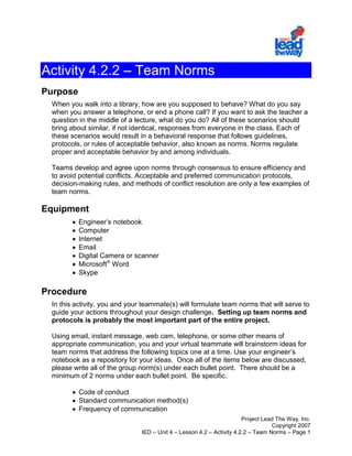 Activity 4.2.2 – Team Norms<br />Purpose<br />When you walk into a library, how are you supposed to behave? What do you say when you answer a telephone, or end a phone call? If you want to ask the teacher a question in the middle of a lecture, what do you do? All of these scenarios should bring about similar, if not identical, responses from everyone in the class. Each of these scenarios would result in a behavioral response that follows guidelines, protocols, or rules of acceptable behavior, also known as norms. Norms regulate proper and acceptable behavior by and among individuals.<br />Teams develop and agree upon norms through consensus to ensure efficiency and to avoid potential conflicts. Acceptable and preferred communication protocols, decision-making rules, and methods of conflict resolution are only a few examples of team norms.<br />Equipment<br />Engineer’s notebook<br />Computer<br />Internet <br />Email<br />Digital Camera or scanner<br />Microsoft Word<br />Skype<br />Procedure<br />In this activity, you and your teammate(s) will formulate team norms that will serve to guide your actions throughout your design challenge.  Setting up team norms and protocols is probably the most important part of the entire project.<br />Using email, instant message, web cam, telephone, or some other means of appropriate communication, you and your virtual teammate will brainstorm ideas for team norms that address the following topics one at a time. Use your engineer’s notebook as a repository for your ideas.  Once all of the items below are discussed, please write all of the group norm(s) under each bullet point.  There should be a minimum of 2 norms under each bullet point.  Be specific.<br />Code of conduct<br />Standard communication method(s)<br />Frequency of communication<br />Example:  Group agrees to communicate everyday of the project either by email, Skype, text or telephone.<br />File management structure <br />File revision management<br />Process for making design decisions<br />Process for dealing with differences of opinion and conflict<br />Analyze the ideas for each topic, and discuss their impact on the team and the overall goal.<br />Identify key norms that you and your teammate can come to consensus on, and finalize them as formal statements in your engineer’s notebook.<br />In your engineer’s notebook or an Excel spreadsheet, create a project timeline in the form of a Gantt chart. The Gantt chart will reflect all of the phases of the design process that you are using to guide your efforts in the design challenge.<br />As discussed by the instructors, we believe that there are four major parts of this project.  We believe that one person in the group should be the lead person in each of the four areas.  It does not mean that that team member must do all of the work for that section of the project, but be the one to delegate the work evenly to ensure that that section is completed at the highest level.  Please put one team member on each of the lines below.<br />Compilation of all documents:  Jarrod<br />Drawings and ShopBot files:    Lauren and Brian <br />Prototype:Eric<br />Collaboration of Documents:Sai<br />Using Microsoft Word, recreate the design brief for your design challenge, and construct the Gantt chart using the draw tools. On the second page, list the team norms and violation consequences that you and your teammate have agreed to. At the bottom of the second page, you will include three sentences for teammate and teacher signatures. The first two sentences are to be signed by the teammates. <br />     Read, understood, and agreed to by ______________________ on ___________.<br />     Read, understood, and agreed to by ______________________ on ___________.<br />     Read, understood, and agreed to by ______________________ on ___________.<br />     Read, understood, and agreed to by ______________________ on ___________.<br />     Read, understood, and agreed to by ______________________ on ___________.<br />Have one teammate print out the document, sign it in the appropriate spot, and pass the document off to his/her partners for their signature.   A digital signature will work.<br />