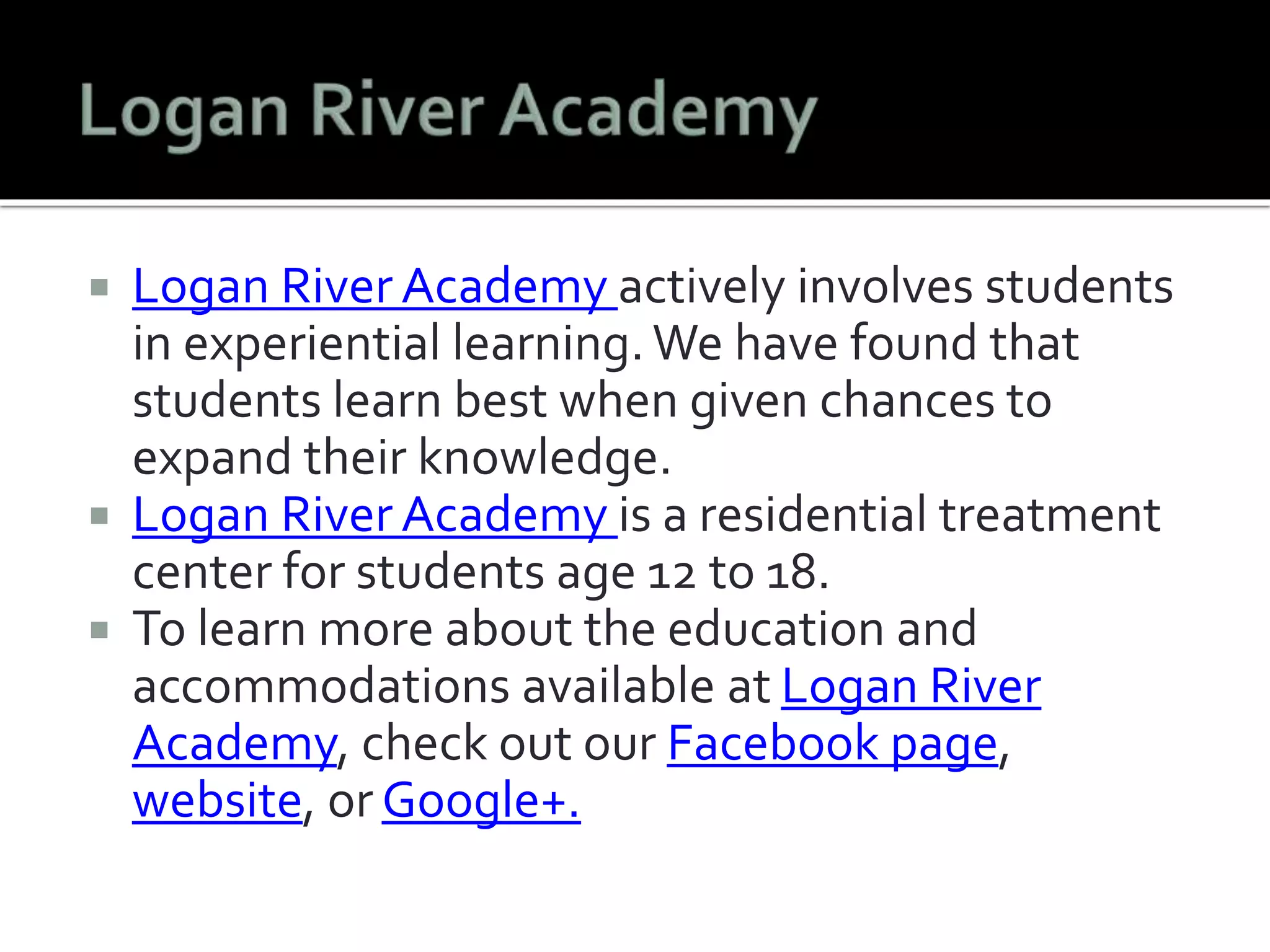  Logan River Academy actively involves students 
in experiential learning. We have found that 
students learn best when given chances to 
expand their knowledge. 
 Logan River Academy is a residential treatment 
center for students age 12 to 18. 
 To learn more about the education and 
accommodations available at Logan River 
Academy, check out our Facebook page, 
website, or Google+. 
