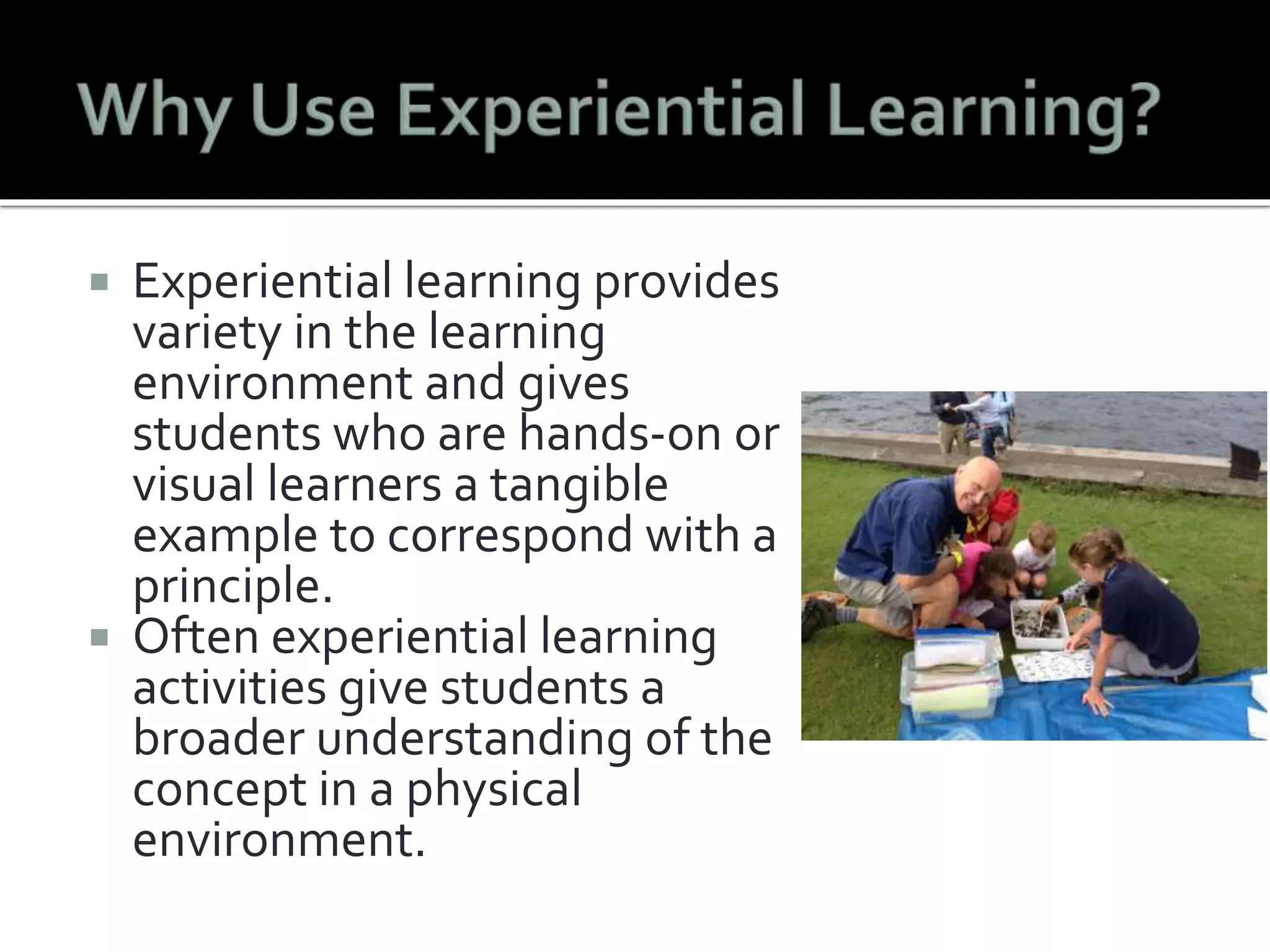  Experiential learning provides 
variety in the learning 
environment and gives 
students who are hands-on or 
visual learners a tangible 
example to correspond with a 
principle. 
 Often experiential learning 
activities give students a 
broader understanding of the 
concept in a physical 
environment. 
 