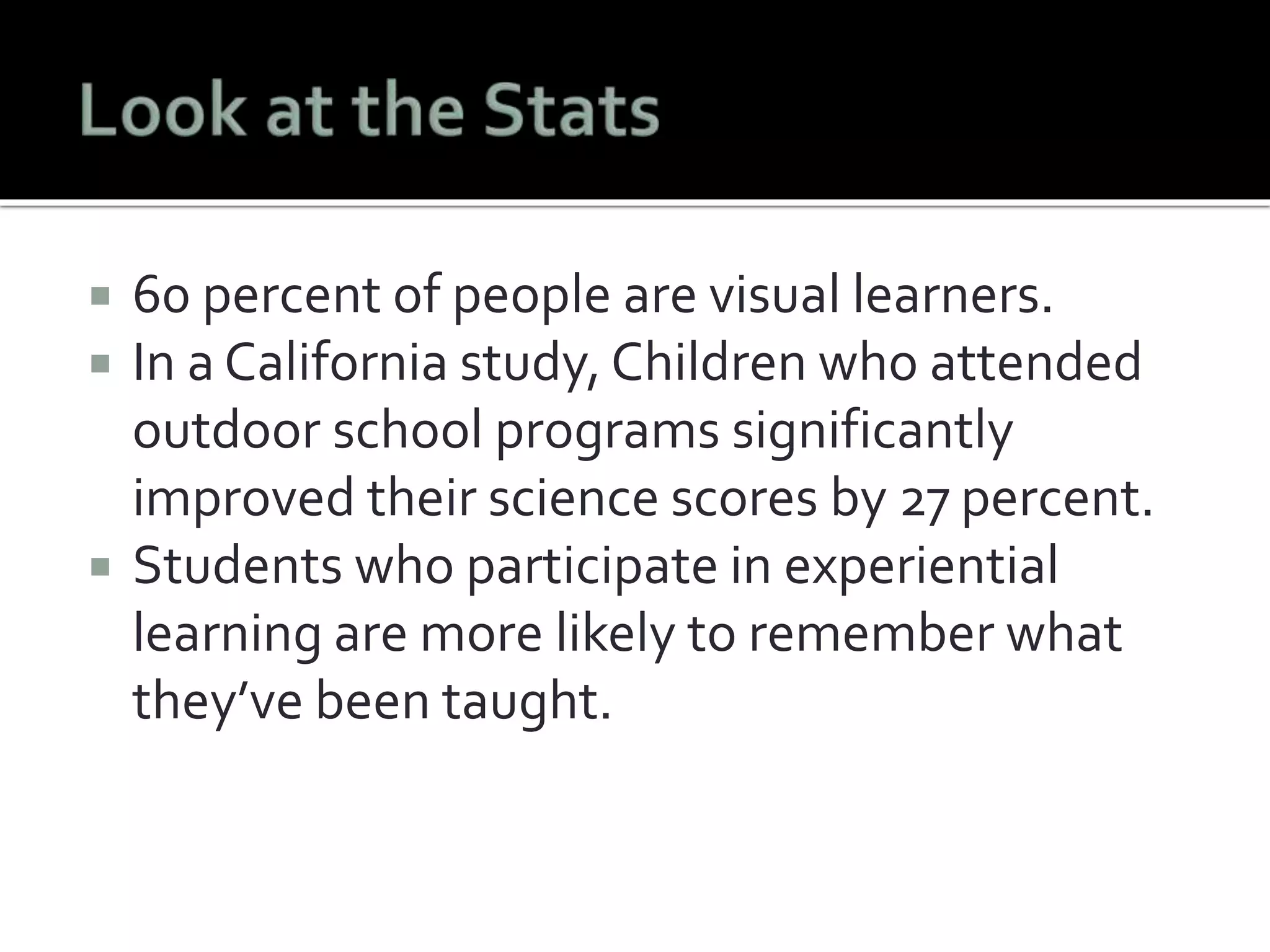  60 percent of people are visual learners. 
 In a California study, Children who attended 
outdoor school programs significantly 
improved their science scores by 27 percent. 
 Students who participate in experiential 
learning are more likely to remember what 
they’ve been taught. 
 