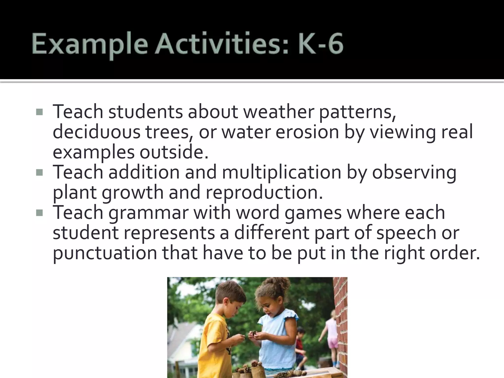  Teach students about weather patterns, 
deciduous trees, or water erosion by viewing real 
examples outside. 
 Teach addition and multiplication by observing 
plant growth and reproduction. 
 Teach grammar with word games where each 
student represents a different part of speech or 
punctuation that have to be put in the right order. 
 
