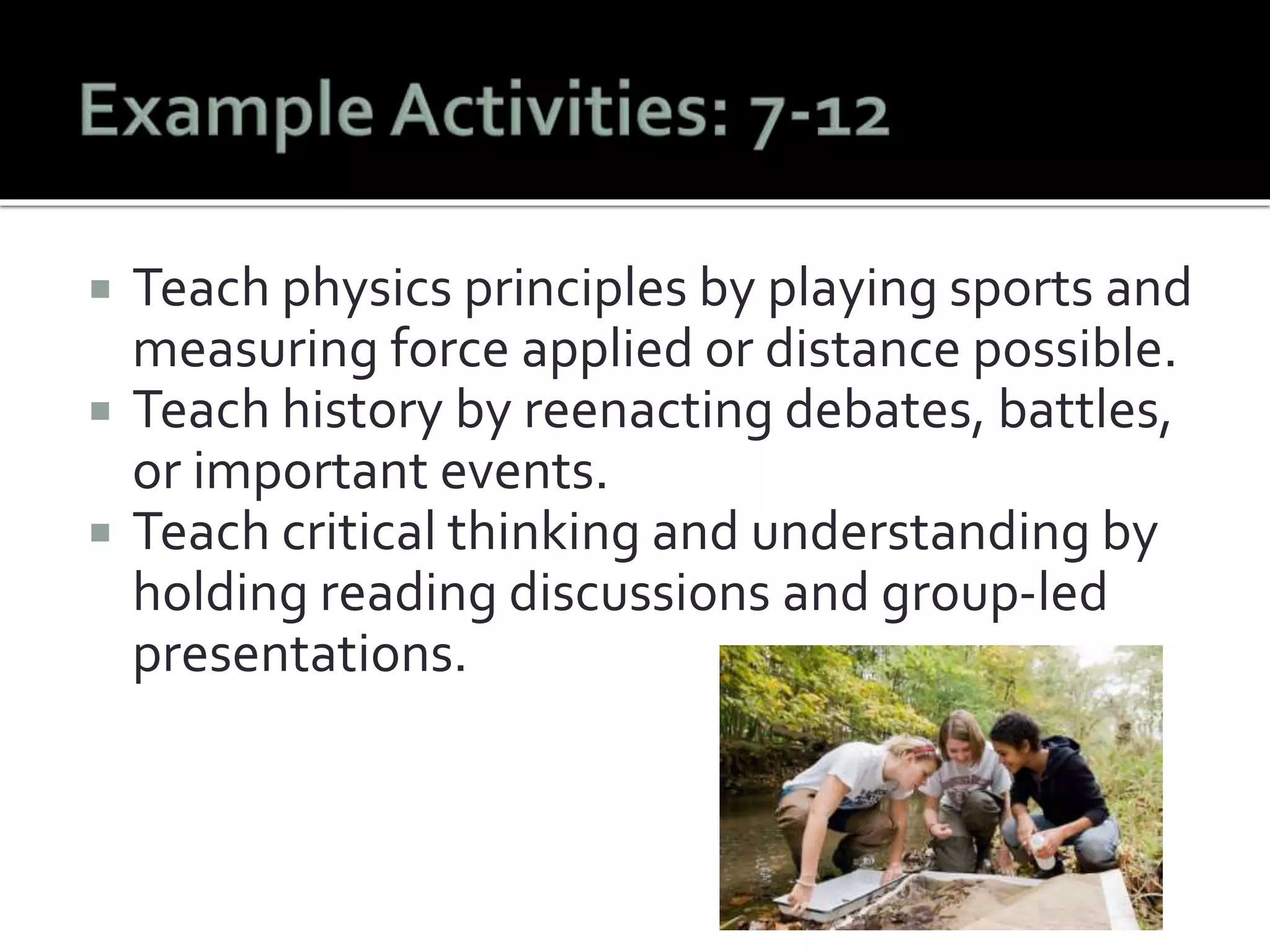  Teach physics principles by playing sports and 
measuring force applied or distance possible. 
 Teach history by reenacting debates, battles, 
or important events. 
 Teach critical thinking and understanding by 
holding reading discussions and group-led 
presentations. 
 