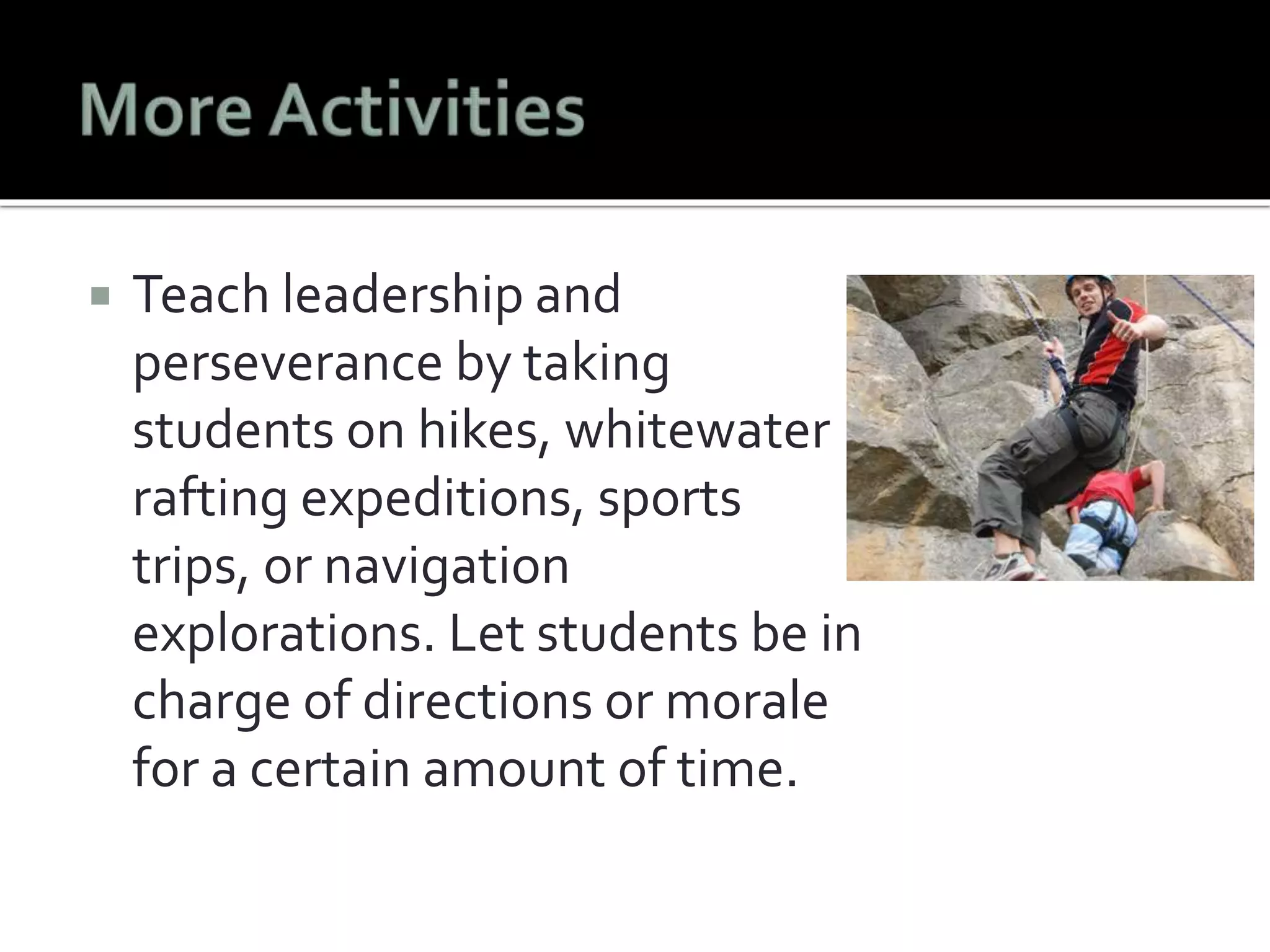  Teach leadership and 
perseverance by taking 
students on hikes, whitewater 
rafting expeditions, sports 
trips, or navigation 
explorations. Let students be in 
charge of directions or morale 
for a certain amount of time. 
 