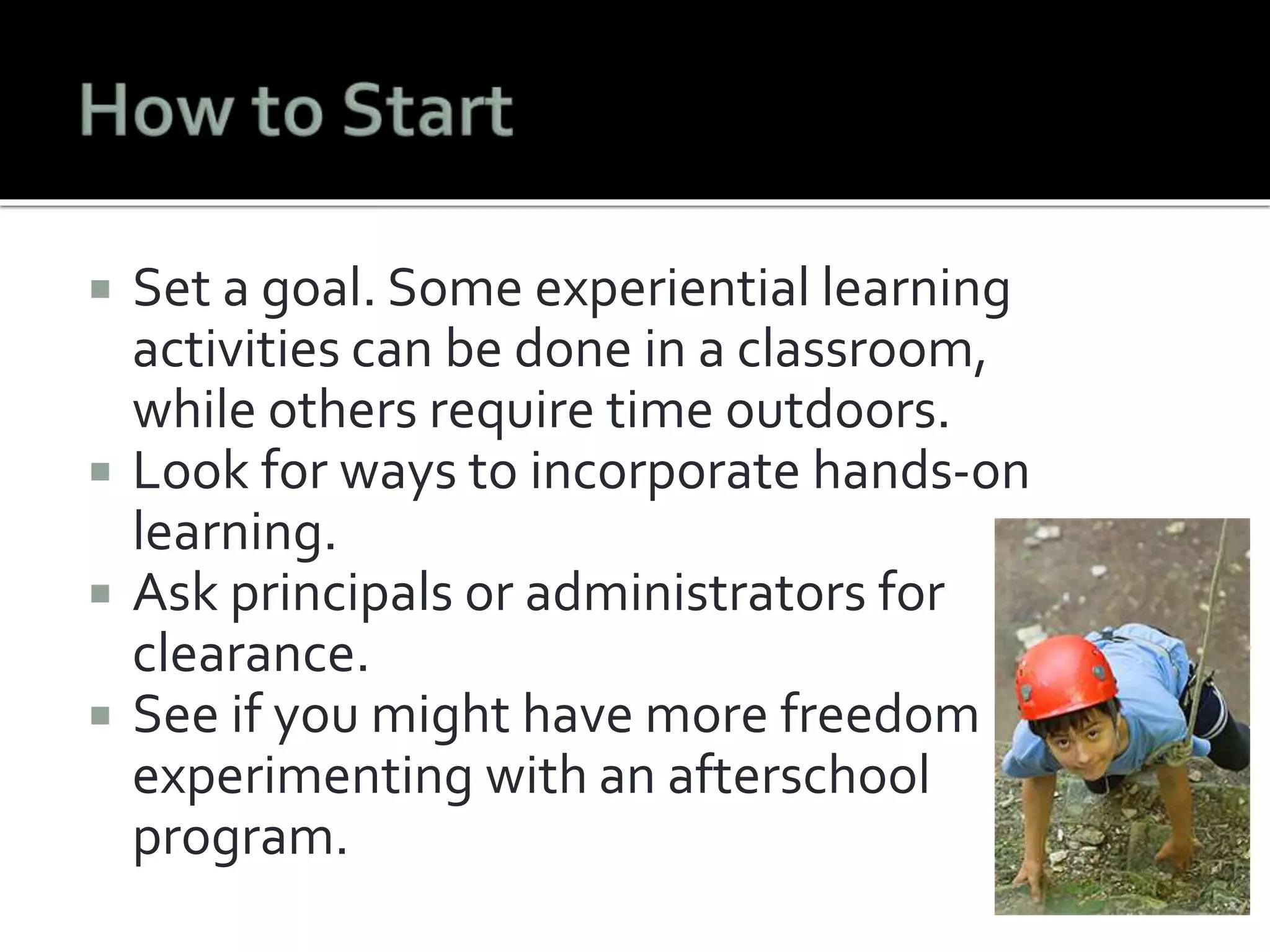  Set a goal. Some experiential learning 
activities can be done in a classroom, 
while others require time outdoors. 
 Look for ways to incorporate hands-on 
learning. 
 Ask principals or administrators for 
clearance. 
 See if you might have more freedom 
experimenting with an afterschool 
program. 
 
